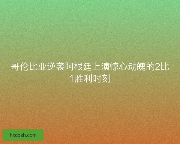 哥伦比亚逆袭阿根廷上演惊心动魄的2比1胜利时刻