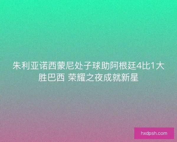 朱利亚诺西蒙尼处子球助阿根廷4比1大胜巴西 荣耀之夜成就新星