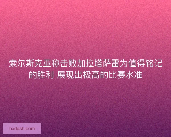 索尔斯克亚称击败加拉塔萨雷为值得铭记的胜利 展现出极高的比赛水准