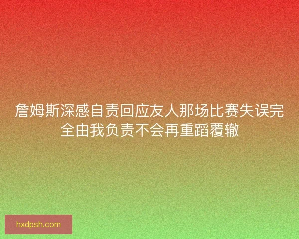 詹姆斯深感自责回应友人那场比赛失误完全由我负责不会再重蹈覆辙