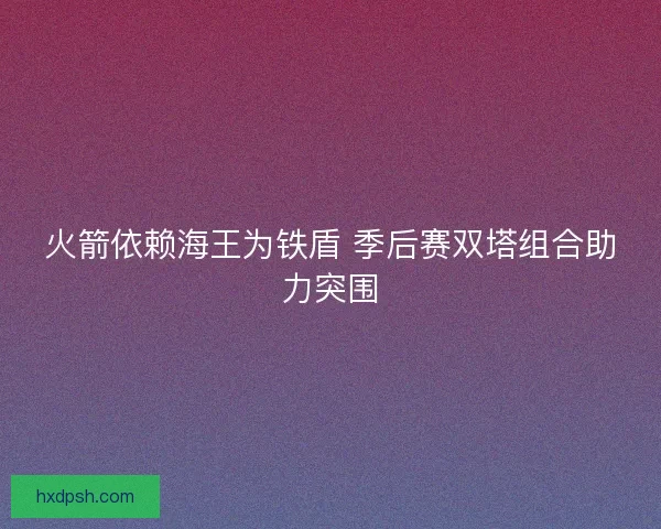 火箭依赖海王为铁盾 季后赛双塔组合助力突围 火箭依赖海王为铁盾 季后赛双塔组合助力突围