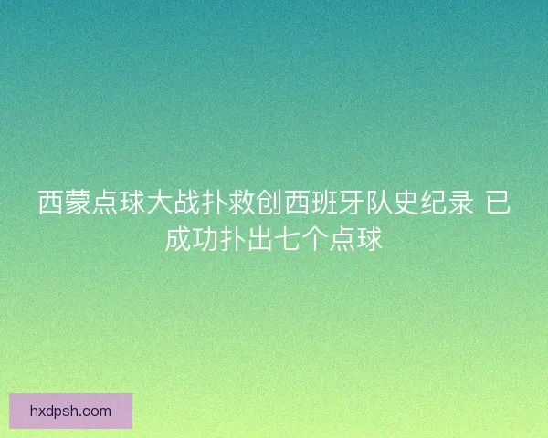 西蒙点球大战扑救创西班牙队史纪录 已成功扑出七个点球