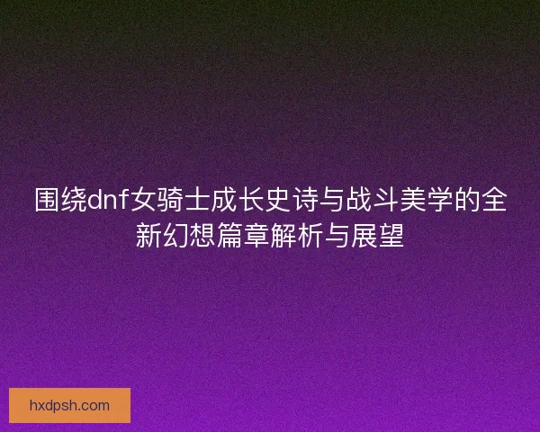 围绕dnf女骑士成长史诗与战斗美学的全新幻想篇章解析与展望
