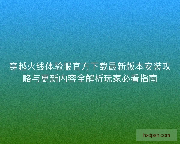 穿越火线体验服官方下载最新版本安装攻略与更新内容全解析玩家必看指南