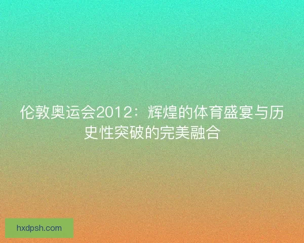 伦敦奥运会2012：辉煌的体育盛宴与历史性突破的完美融合