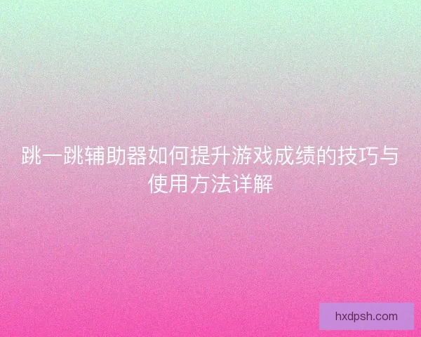 跳一跳辅助器如何提升游戏成绩的技巧与使用方法详解