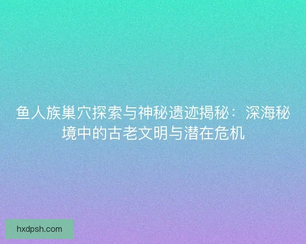 鱼人族巢穴探索与神秘遗迹揭秘：深海秘境中的古老文明与潜在危机