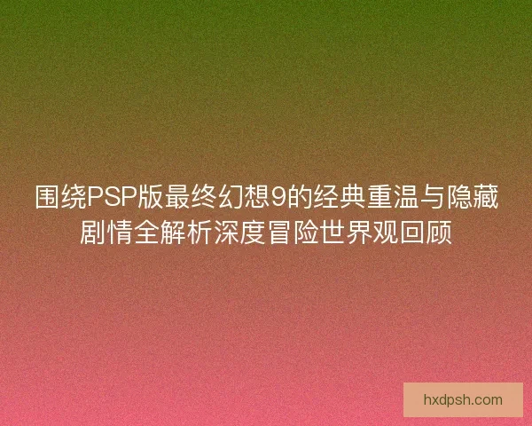 围绕PSP版最终幻想9的经典重温与隐藏剧情全解析深度冒险世界观回顾
