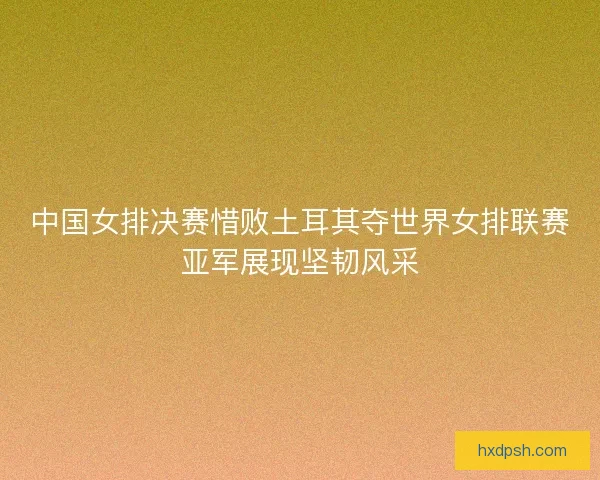 中国女排决赛惜败土耳其夺世界女排联赛亚军展现坚韧风采