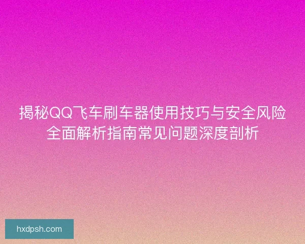 揭秘QQ飞车刷车器使用技巧与安全风险全面解析指南常见问题深度剖析