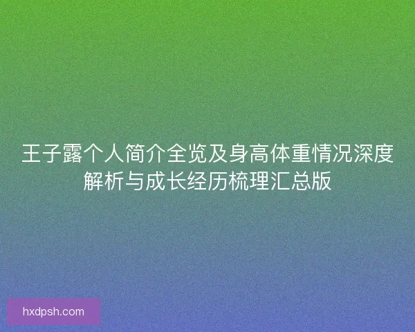 王子露个人简介全览及身高体重情况深度解析与成长经历梳理汇总版 王子露个人简介全览及身高体重情况深度解析与成长经历梳理汇总版