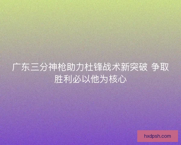 广东三分神枪助力杜锋战术新突破 争取胜利必以他为核心