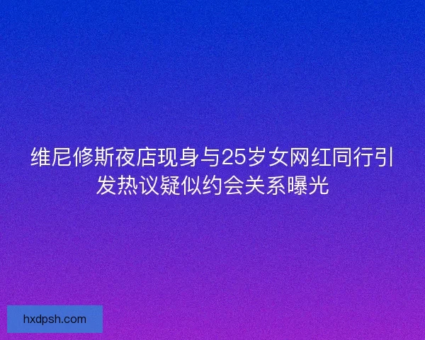 维尼修斯夜店现身与25岁女网红同行引发热议疑似约会关系曝光