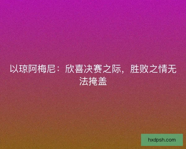 以琼阿梅尼：欣喜决赛之际，胜败之情无法掩盖