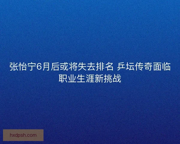 张怡宁6月后或将失去排名 乒坛传奇面临职业生涯新挑战 张怡宁6月后或将失去排名 乒坛传奇面临职业生涯新挑战
