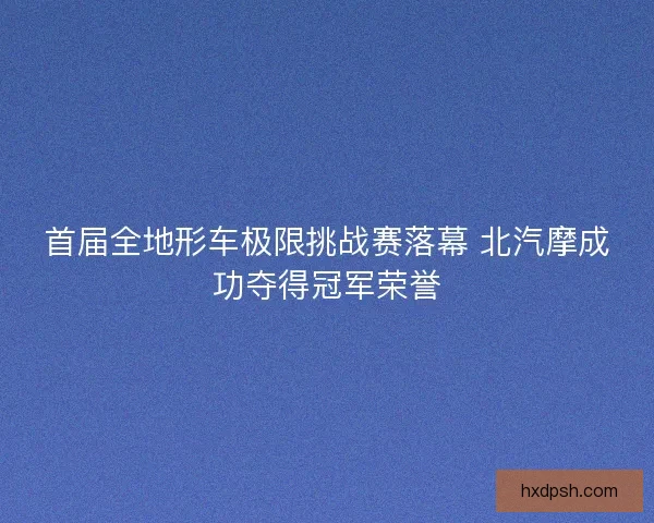 首届全地形车极限挑战赛落幕 北汽摩成功夺得冠军荣誉