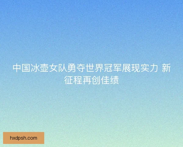 中国冰壶女队勇夺世界冠军展现实力 新征程再创佳绩 中国冰壶女队勇夺世界冠军展现实力 新征程再创佳绩