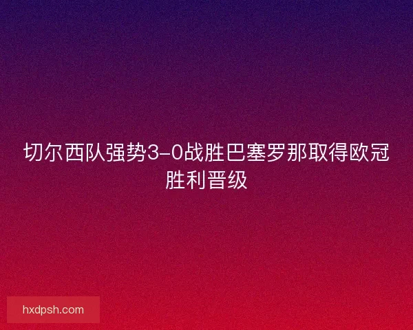 切尔西队强势3-0战胜巴塞罗那取得欧冠胜利晋级