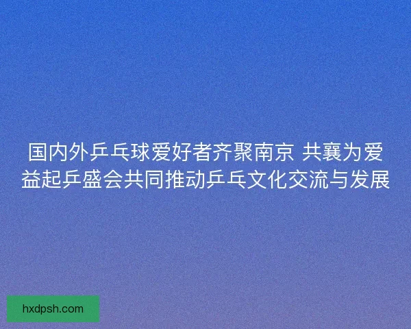 国内外乒乓球爱好者齐聚南京 共襄为爱益起乒盛会共同推动乒乓文化交流与发展