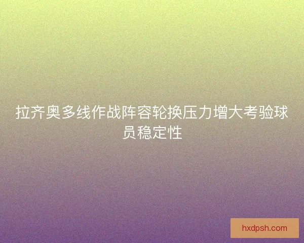 拉齐奥多线作战阵容轮换压力增大考验球员稳定性
