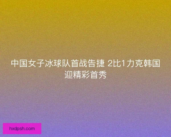 中国女子冰球队首战告捷 2比1力克韩国迎精彩首秀