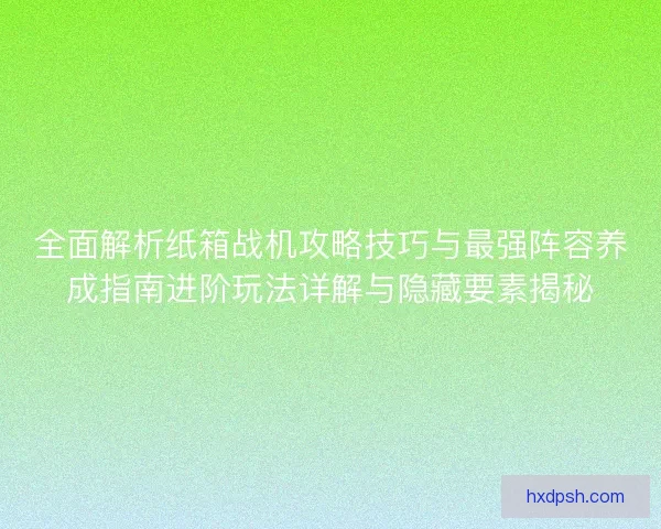 全面解析纸箱战机攻略技巧与最强阵容养成指南进阶玩法详解与隐藏要素揭秘