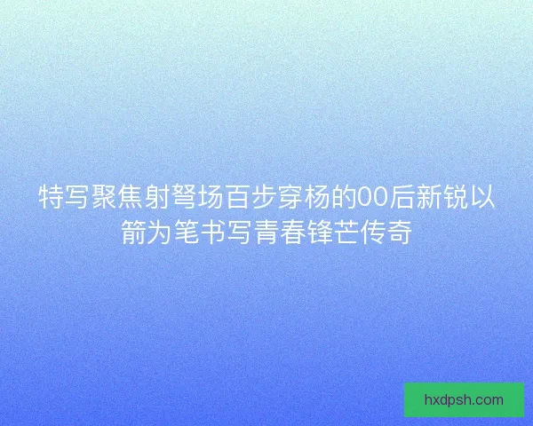 特写聚焦射弩场百步穿杨的00后新锐以箭为笔书写青春锋芒传奇