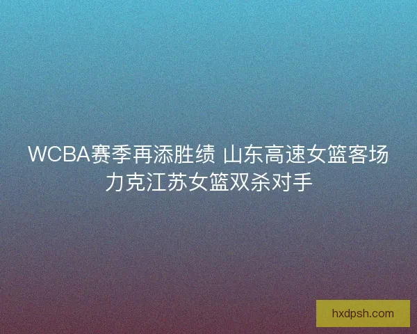 WCBA赛季再添胜绩 山东高速女篮客场力克江苏女篮双杀对手
