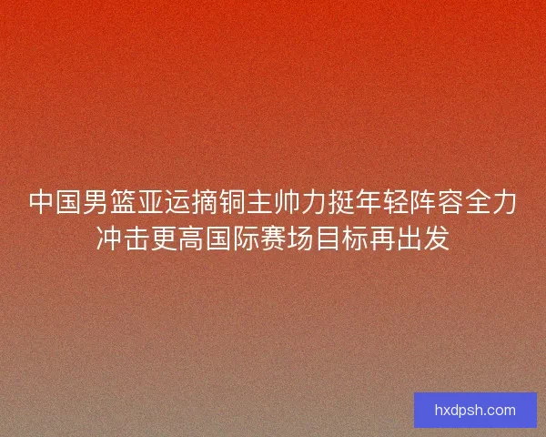 中国男篮亚运摘铜主帅力挺年轻阵容全力冲击更高国际赛场目标再出发