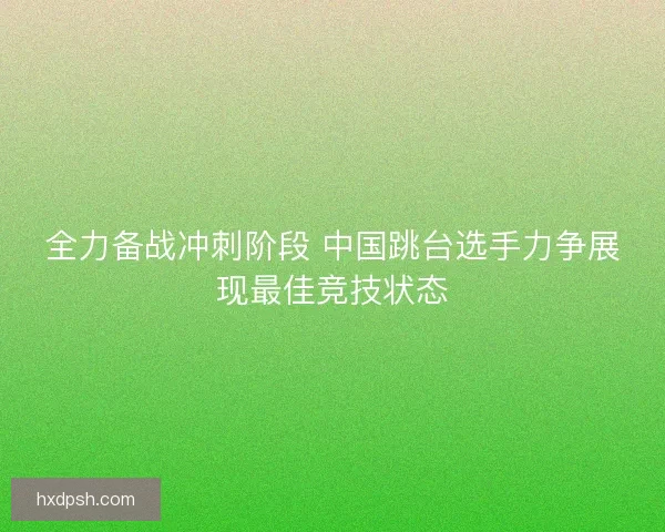 全力备战冲刺阶段 中国跳台选手力争展现最佳竞技状态