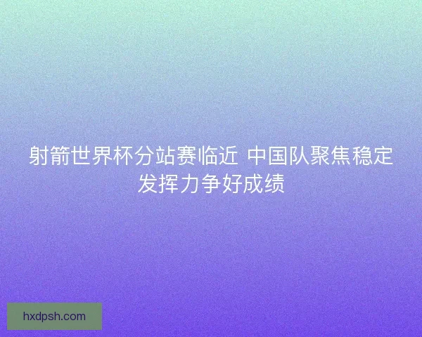 射箭世界杯分站赛临近 中国队聚焦稳定发挥力争好成绩