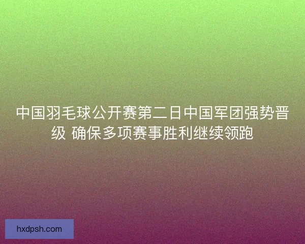 中国羽毛球公开赛第二日中国军团强势晋级 确保多项赛事胜利继续领跑