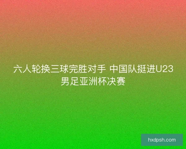 六人轮换三球完胜对手 中国队挺进U23男足亚洲杯决赛