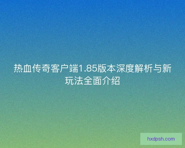 热血传奇客户端1.85版本深度解析与新玩法全面介绍