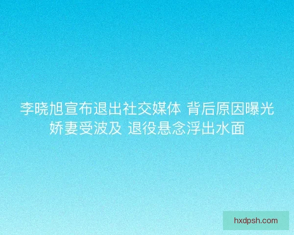 李晓旭宣布退出社交媒体 背后原因曝光娇妻受波及 退役悬念浮出水面