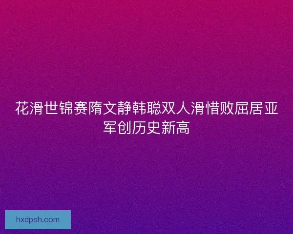 花滑世锦赛隋文静韩聪双人滑惜败屈居亚军创历史新高