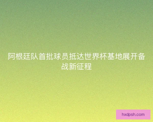 阿根廷队首批球员抵达世界杯基地展开备战新征程 阿根廷队首批球员抵达世界杯基地展开备战新征程