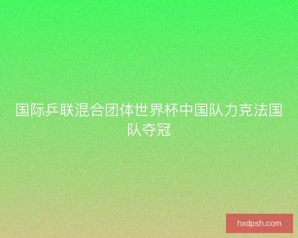 国际乒联混合团体世界杯中国队力克法国队夺冠