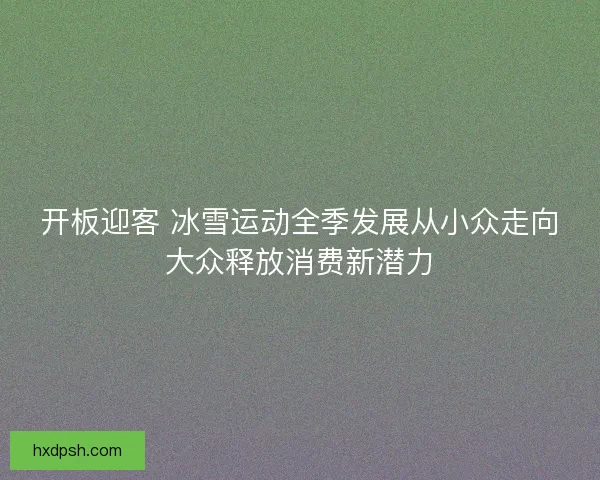 开板迎客 冰雪运动全季发展从小众走向大众释放消费新潜力 开板迎客 冰雪运动全季发展从小众走向大众释放消费新潜力