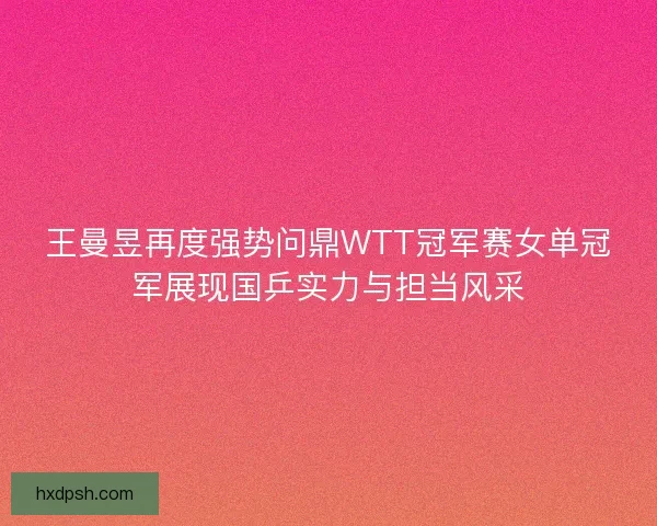王曼昱再度强势问鼎WTT冠军赛女单冠军展现国乒实力与担当风采