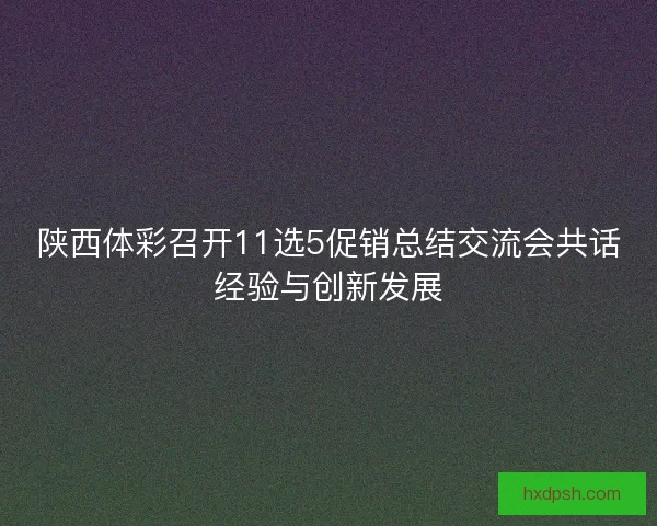 陕西体彩召开11选5促销总结交流会共话经验与创新发展 陕西体彩召开11选5促销总结交流会共话经验与创新发展