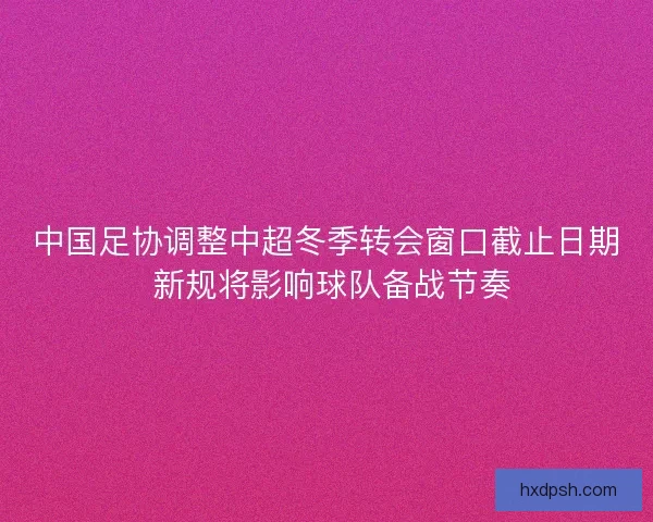 中国足协调整中超冬季转会窗口截止日期 新规将影响球队备战节奏 中国足协调整中超冬季转会窗口截止日期 新规将影响球队备战节奏