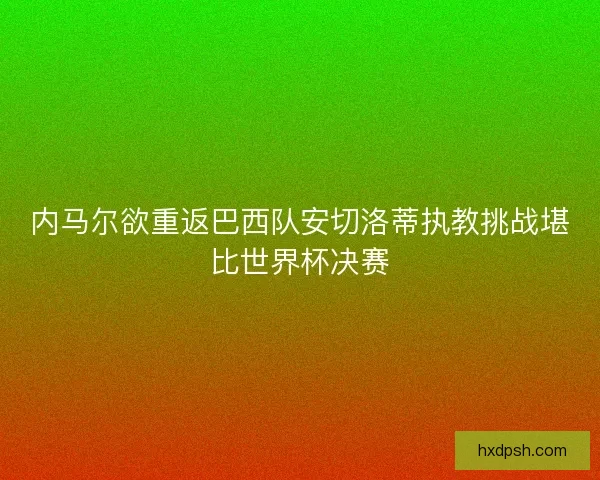 内马尔欲重返巴西队安切洛蒂执教挑战堪比世界杯决赛 内马尔欲重返巴西队安切洛蒂执教挑战堪比世界杯决赛