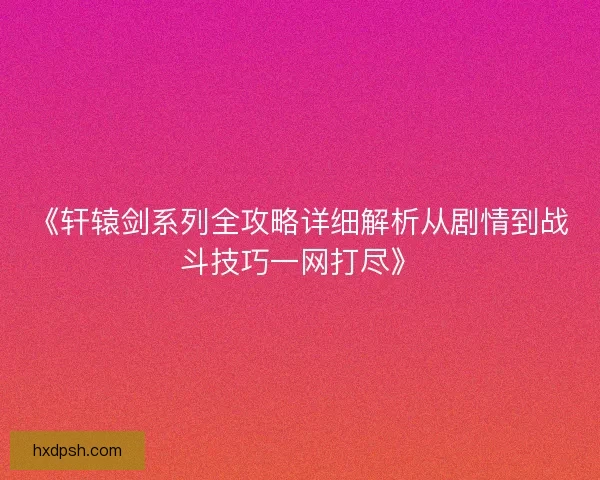 《轩辕剑系列全攻略详细解析从剧情到战斗技巧一网打尽》