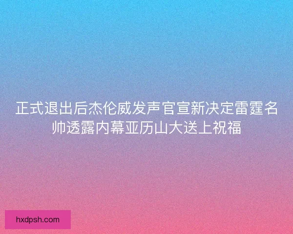 正式退出后杰伦威发声官宣新决定雷霆名帅透露内幕亚历山大送上祝福