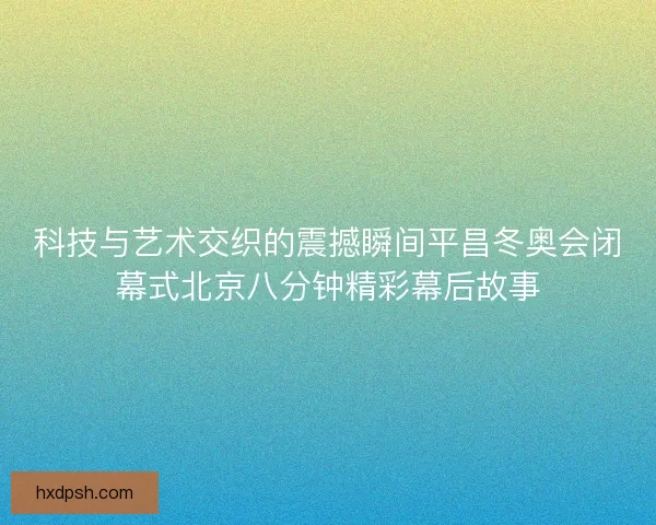 科技与艺术交织的震撼瞬间平昌冬奥会闭幕式北京八分钟精彩幕后故事