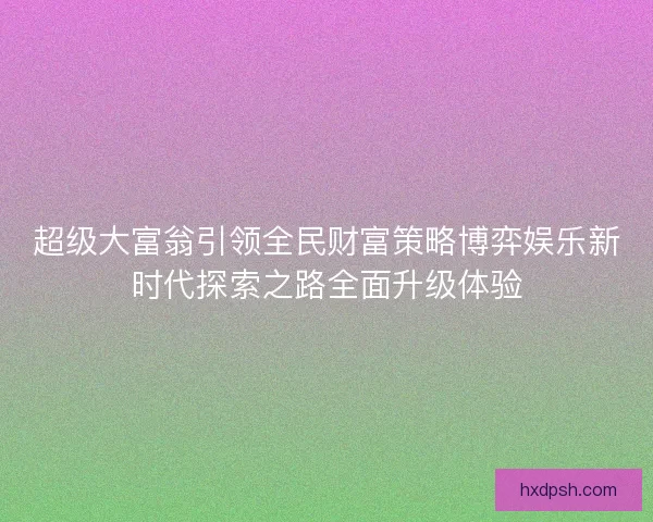 超级大富翁引领全民财富策略博弈娱乐新时代探索之路全面升级体验 超级大富翁引领全民财富策略博弈娱乐新时代探索之路全面升级体验