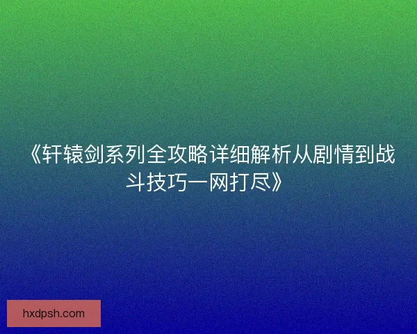 《轩辕剑系列全攻略详细解析从剧情到战斗技巧一网打尽》
